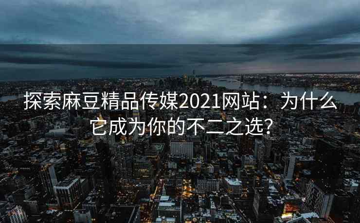 探索麻豆精品传媒2021网站：为什么它成为你的不二之选？