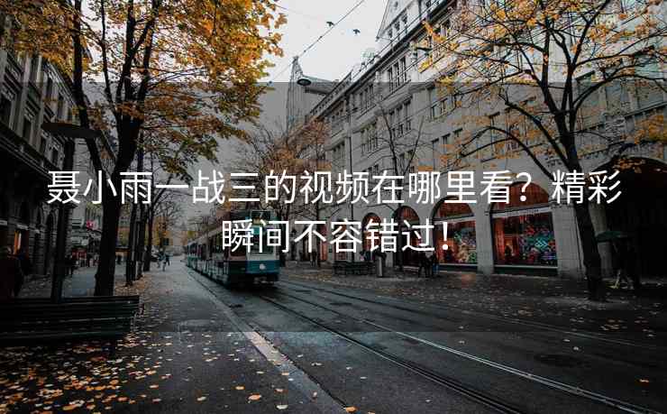 聂小雨一战三的视频在哪里看？精彩瞬间不容错过！