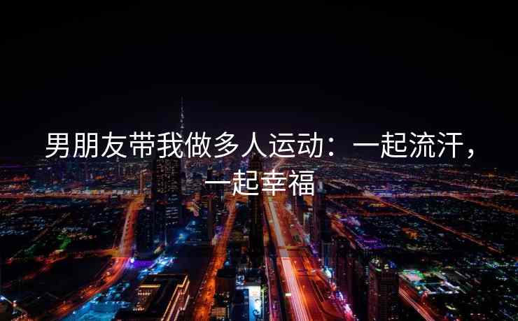 男朋友带我做多人运动:一起流汗,一起幸福