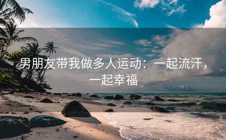 男朋友带我做多人运动：一起流汗，一起幸福