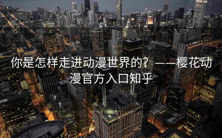 你是怎样走进动漫世界的?——樱花动漫官方入口知乎