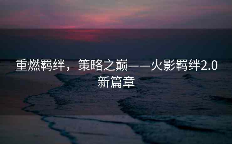 重燃羁绊，策略之巅——火影羁绊2.0新篇章