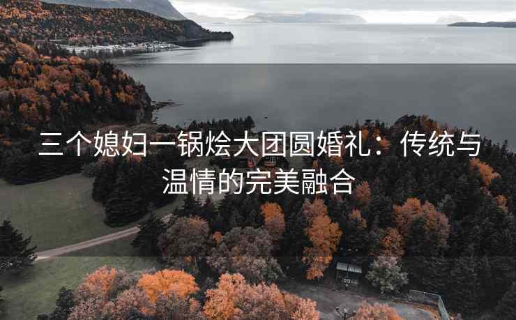 三个媳妇一锅烩大团圆婚礼:传统与温情的完美融合