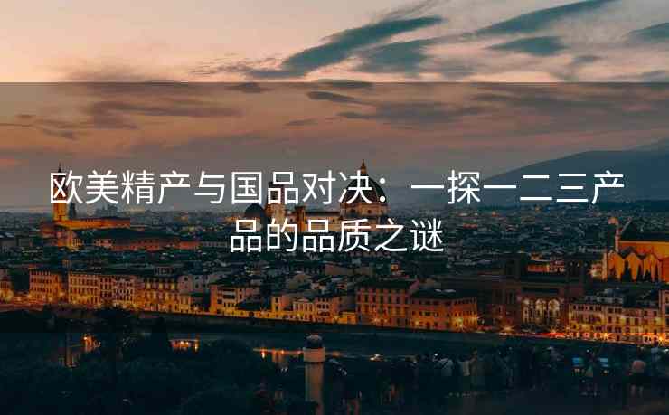 欧美精产与国品对决：一探一二三产品的品质之谜
