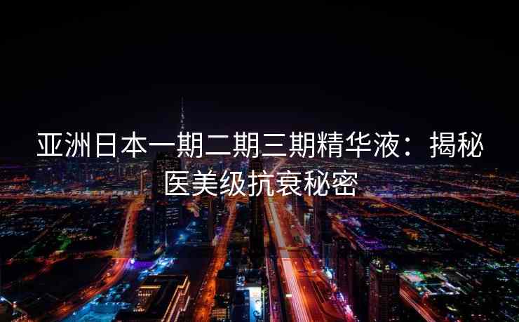亚洲日本一期二期三期精华液：揭秘医美级抗衰秘密