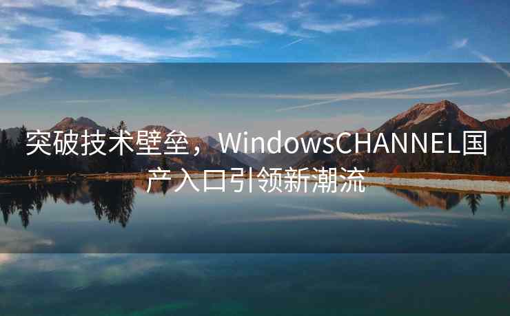 突破技术壁垒，WindowsCHANNEL国产入口引领新潮流