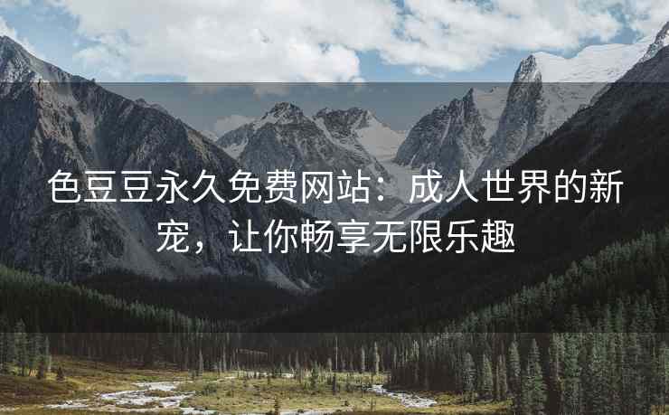 色豆豆永久免费网站：成人世界的新宠，让你畅享无限乐趣